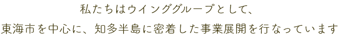 私たちはウインググループとして、東海市を中心に、知多半島に密着した事業展開を行っています