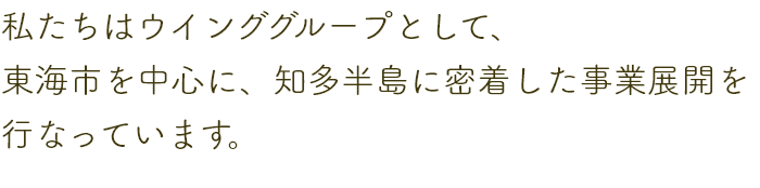 私たちはウインググループとして、東海市を中心に、知多半島に密着した事業展開を行っています